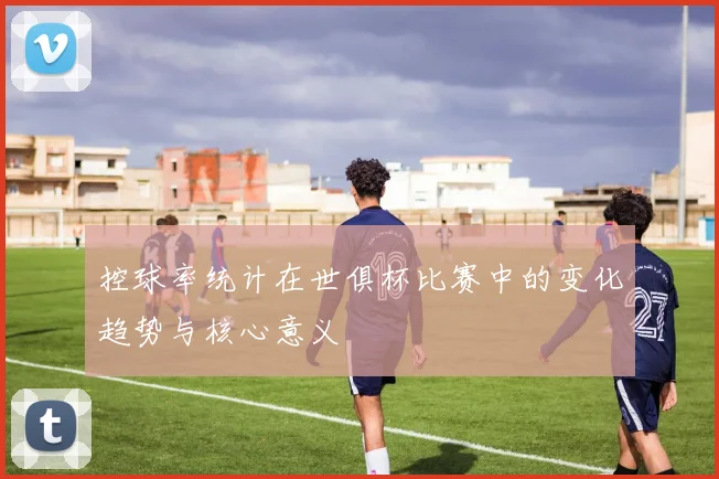 控球率统计在世俱杯比赛中的变化趋势与核心意义