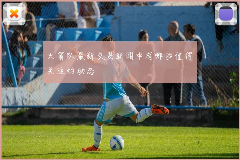 火箭队最新交易新闻中有哪些值得关注的动态