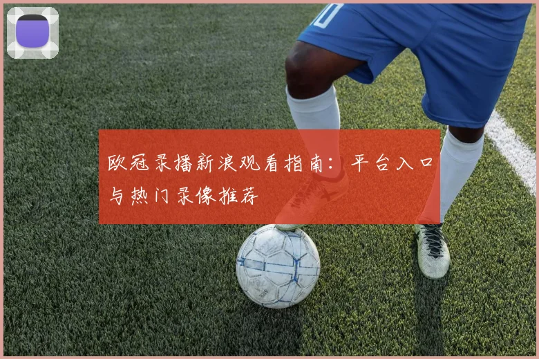 欧冠录播新浪观看指南：平台入口与热门录像推荐